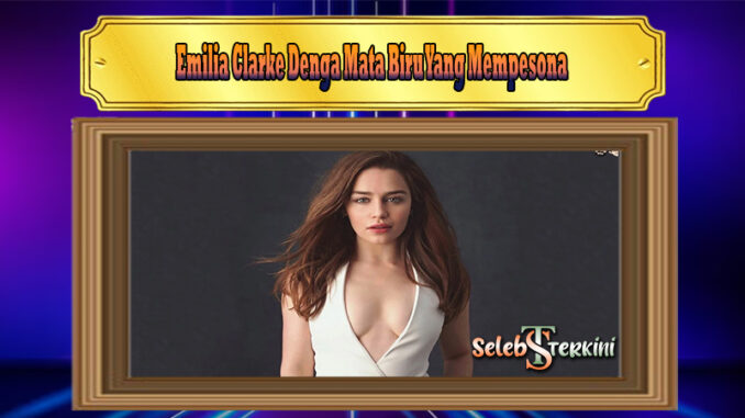 Emilia Clarke Denga Mata Biru Yang Mempesona